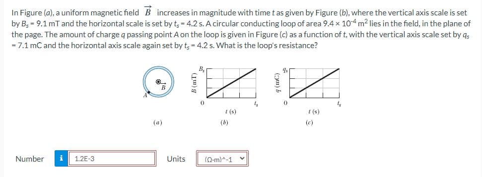 In Figure (a), a uniform magnetic field B increases in magnitude with time t as given by Figure (b), where the vertical axis scale is set
by B; = 9.1 mT and the horizontal scale is set by t, = 4.2 s. A circular conducting loop of area 9.4 x 10-4 m2 lies in the field, in the plane of
the page. The amount of charge q passing point A on the loop is given in Figure (c) as a function of t, with the vertical axis scale set by qs
= 7.1 mC and the horizontal axis scale again set by t; = 4.2 s. What is the loop's resistance?
B.
t (s)
t (s)
(a)
(b)
(c)
Number
i
1.2E-3
Units
(0-m)^-1
B (mT)
