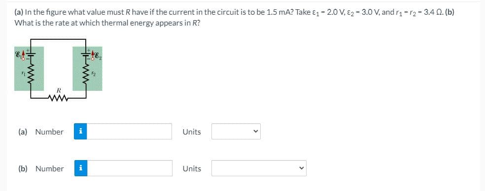 (a) In the figure what value must R have if the current in the circuit is to be 1.5 mA? Take ɛ1 = 2.0 V, E2 = 3.0 V, and r =r2 = 3.4 0. (b)
What is the rate at which thermal energy appears in R?
(a) Number
i
Units
(b) Number
i
Units
