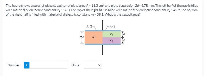 The figure shows a parallel-plate capacitor of plate area A = 11.3 cm2 and plate separation 2d= 6.78 mm. The left half of the gap is filled
with material of dielectric constant K1 = 26.3; the top of the right half is filled with material of dielectric constant K2 = 45.9; the bottom
of the right half is filed with material of dielectric constant K3 = 58.1. What is the capacitance?
A/2-
-A/2
2d
Number
Units
