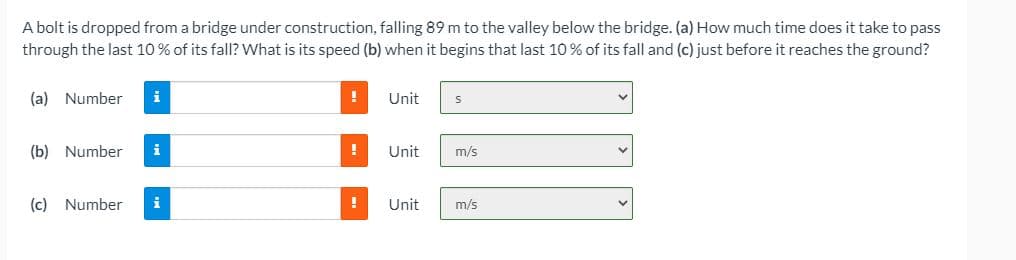 A bolt is dropped from a bridge under construction, falling 89 m to the valley below the bridge. (a) How much time does it take to pass
through the last 10% of its fall? What is its speed (b) when it begins that last 10 % of its fall and (c) just before it reaches the ground?
(a) Number
i
Unit
(b) Number
i
Unit
m/s
(c) Number
Unit
m/s
