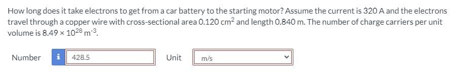 How long does it take electrons to get from a car battery to the starting motor? Assume the current is 320A and the electrons
travel through a copper wire with cross-sectional area 0.120 cm2 and length 0.840 m. The number of charge carriers per unit
volume is 8.49 x 1028 m3.
Number
i
428.5
Unit
m/s
