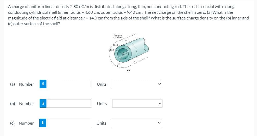 A charge of uniform linear density 2.80 nC/m is distributed along a long, thin, nonconducting rod. The rod is coaxial with a long
conducting cylindrical shell (inner radius = 4.60 cm, outer radius = 9.40 cm). The net charge on the shell is zero. (a) What is the
magnitude of the electric field at distance r= 14.0 cm from the axis of the shell? What is the surface charge density on the (b) inner and
(c) outer surface of the shell?
Gaussian
cylinder
Rod
(a)
(a) Number
i
Units
(b) Number
i
Units
(c) Number
i
Units
