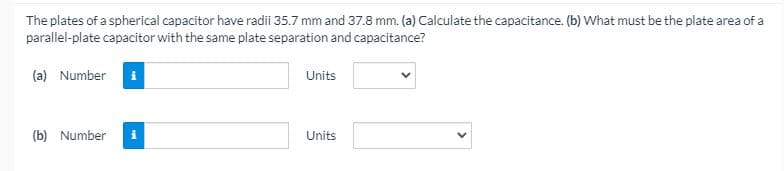 The plates of a spherical capacitor have radii 35.7 mm and 37.8 mm. (a) Calculate the capacitance. (b) What must be the plate area of a
parallel-plate capacitor with the same plate separation and capacitance?
(a) Number i
Units
(b) Number
i
Units
