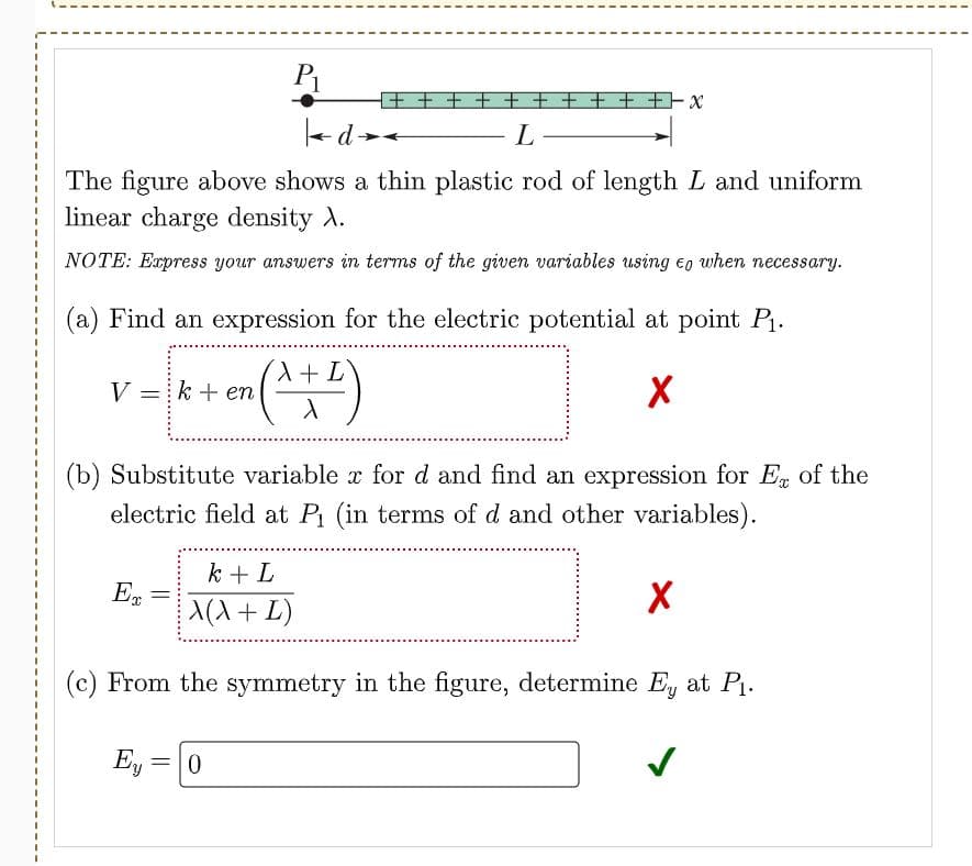 P1
+ + + + t + + + +Fx
L
The figure above shows a thin plastic rod of length L and uniform
linear charge density A.
NOTE: Express your answers in terms of the given variables using eo when necessary.
(a) Find an expression for the electric potential at point P.
3D
+ L
3D
V =k + en
(b) Substitute variable x for d and find an expression for En of the
electric field at P (in terms of d and other variables).
3D
3D
3D
3D
k + L
En
A(X+ L)
3D
3D
3D
3D
(c) From the symmetry in the figure, determine E, at P1.
3D
3D
Ey =
3D
3D

