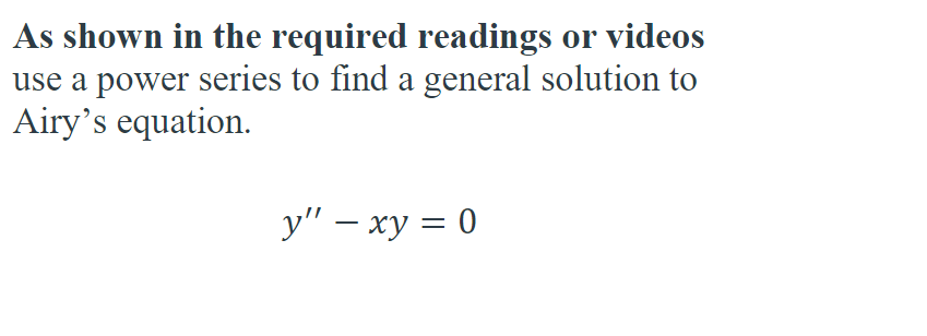 As shown in the required readings or videos
use a power series to find a general solution to
Airy's equation.
y" - xy = 0