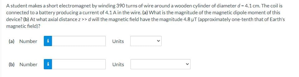A student makes a short electromagnet by winding 390 turns of wire around a wooden cylinder of diameter d = 4.1 cm. The coil is
connected to a battery producing a current of 4.1A in the wire. (a) What is the magnitude of the magnetic dipole moment of this
device? (b) At what axial distance z>> dwill the magnetic field have the magnitude 4.8 µT (approximately one-tenth that of Earth's
magnetic field)?
(a) Number
i
Units
(b) Number
i
Units
