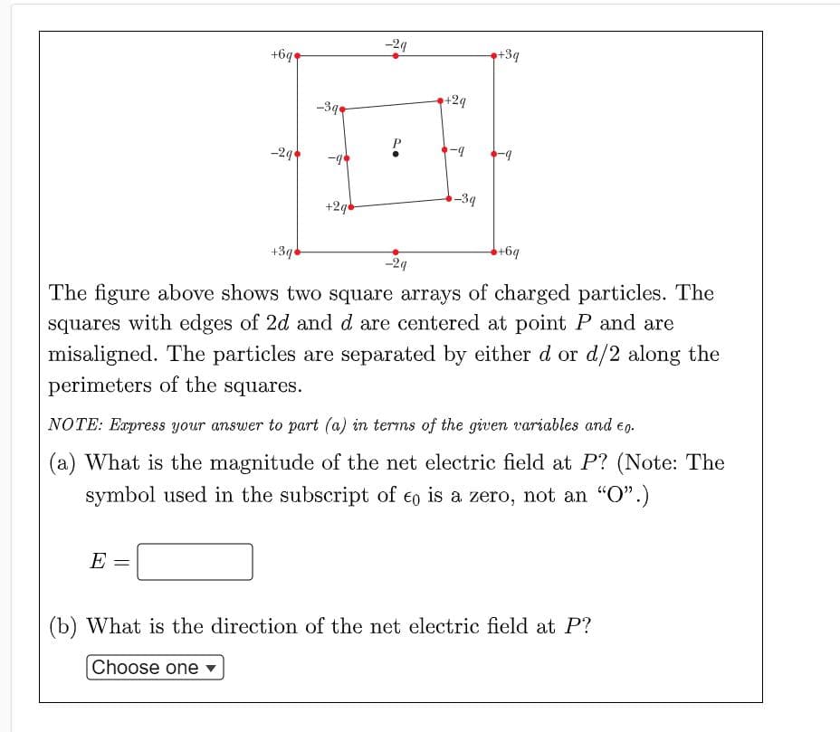 -24
+6q
+3q
+24
-3q
-2
-39
+2qd
+3q
+6q
-24
The figure above shows two square arrays of charged particles. The
squares with edges of 2d and d are centered at point P and are
misaligned. The particles are separated by either d or d/2 along the
perimeters of the squares.
NOTE: Express your answer to part (a) in terms of the given variables and e0.
(a) What is the magnitude of the net electric field at P? (Note: The
symbol used in the subscript of eo is a zero, not an "O".)
E
(b) What is the direction of the net electric field at P?
Choose one

