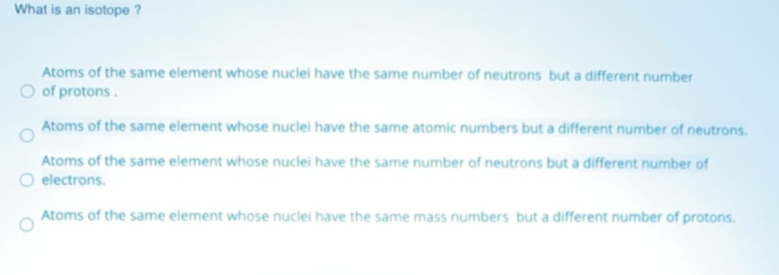 What is an isotope ?
Atoms of the same element whose nuclei have the same number of neutrons but a different number
O of protons.
Atoms of the same element whose nuclei have the same atomic numbers but a different number of neutrons.
Atoms of the same element whose nuclei have the same number of neutrons but a different number of
electrons.
Atoms of the same element whose nuclei have the same mass numbers but a different number of protons.
