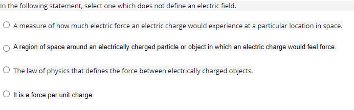 In the following statement, select one which does not define an electric field.
O A measure of how much electric force an electric charge would experience at a particular location in space.
O Aregion of space around an electrically charged particle or object in which an electric charge would feel force.
O The law of physics that defines the force between electrically charged objects.
O It is a force per unit charge.
