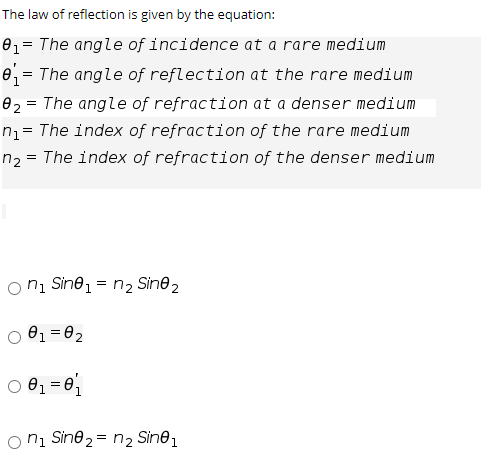 The law of reflection is given by the equation:
e1= The angle of incidence at a rare medium
e = The angle of reflection at the rare medium
02 = The angle of refraction at a denser medium
nz= The index of refraction of the rare medium
n2 = The index of refraction of the denser medium
O ni Sine1 = n, Sine2
O 81 =02
O 01 = 0
O ni Sine 2 = n2 Sine1
