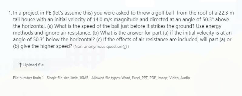 1. In a project in PE (let's assume this) you were asked to throw a golf ball from the roof of a 22.3 m
tall house with an initial velocity of 14.0 m/s magnitude and directed at an angle of 50.3° above
the horizontal. (a) What is the speed of the ball just before it strikes the ground? Use energy
methods and ignore air resistance. (b) What is the answer for part (a) if the initial velocity is at an
angle of 50.3° below the horizontal? (c) If the effects of air resistance are included, will part (a) or
(b) give the higher speed? (Non-anonymous question O)
T Upload file
File number limit: 1 Single file size limit: 10MB Allowed file types: Word, Excel, PPT, PDF, Image, Video, Audio
