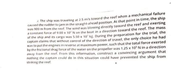 E The ship was traveling at 2.5 m/s toward the reef when a mechanical failure
caused the rudder to jam in the straight-ahead position. At that point in time, the ship
was 900 m from the reef. The wind was blowing directly toward the reef and exerting
a constant force of 9.00 x 10' N on the boat in a direction toward the reef. The mass
of the ship and its cargo was 5.50 x 10' kg. During the preparation for the trial, the
captain claims that without control of the direction of travel, the only choice he had
was to put the engines in reverse at maximum power, such that the total force exerted
by the frictional drag force of the water on the propeller was 1.25 x 10 N in a direction
away trom the reef. From this information, construct a convincing argument that
nothing the captain could do in this situation could have prevented the ship from
striking the reef.
