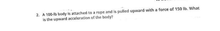 2. A 100-lb body is attached to a rope and is pulled upward with a force of 150 lb. What
is the upward acceleration of the body?
