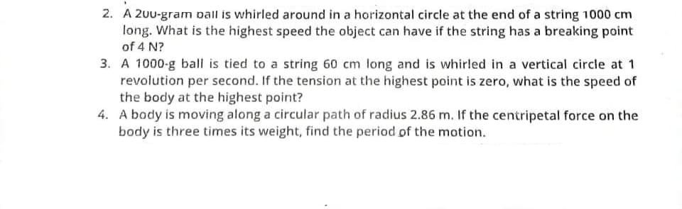 2. A 200-gram ball is whirled around in a horizontal circle at the end of a string 1000 cm
long. What is the highest speed the object can have if the string has a breaking point
of 4 N?
3. A 1000-g ball is tied to a string 60 cm long and is whirled in a vertical circle at 1
revolution per second. If the tension at the highest point is zero, what is the speed of
the body at the highest point?
4. A body is moving along a circular path of radius 2.86 m. If the centripetal force on the
body is three times its weight, find the period of the motion.
