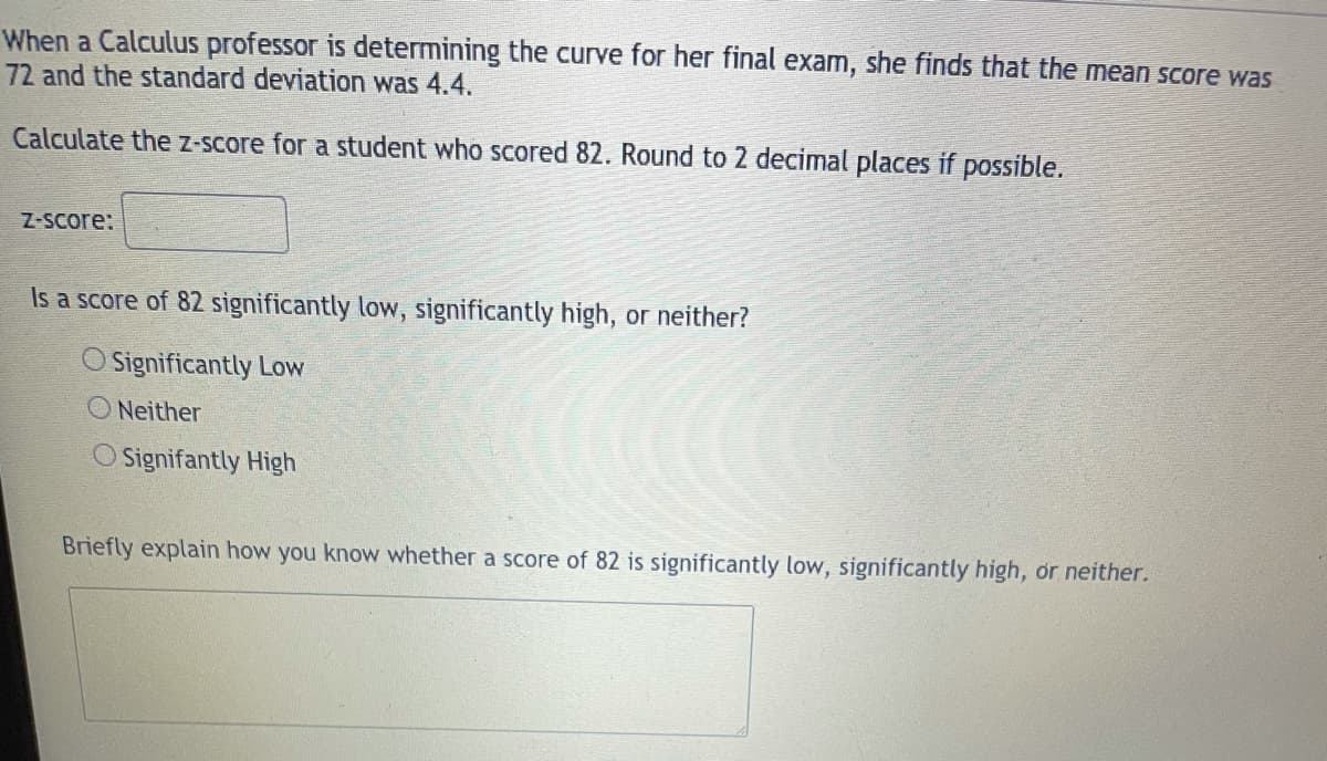 When a Calculus professor is determining the curve for her final exam, she finds that the mean score was
72 and the standard deviation was 4.4.
Calculate the Z-Score for a student who scored 82. Round to 2 decimal places if possible.
Z-Score:
Is a score of 82 significantly low, significantly high, or neither?
Significantly Low
O Neither
O Signifantly High
Briefly explain how you know whether a score of 82 is significantly low, significantly high, or neither.
