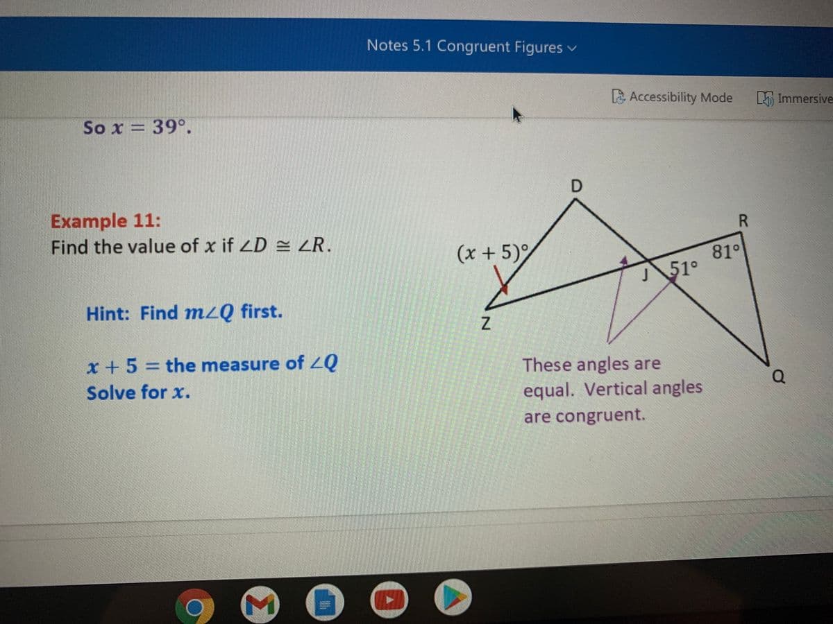Notes 5.1 Congruent Figures v
A Accessibility Mode
M Immersive
So x = 39°.
Example 11:
Find the value of x if LD = <R.
(x+5)°
81°
51°
Hint: Find mzQ first.
x + 5 = the measure of 2Q
Solve for x.
These angles are
equal. Vertical angles
are congruent.
Σ
