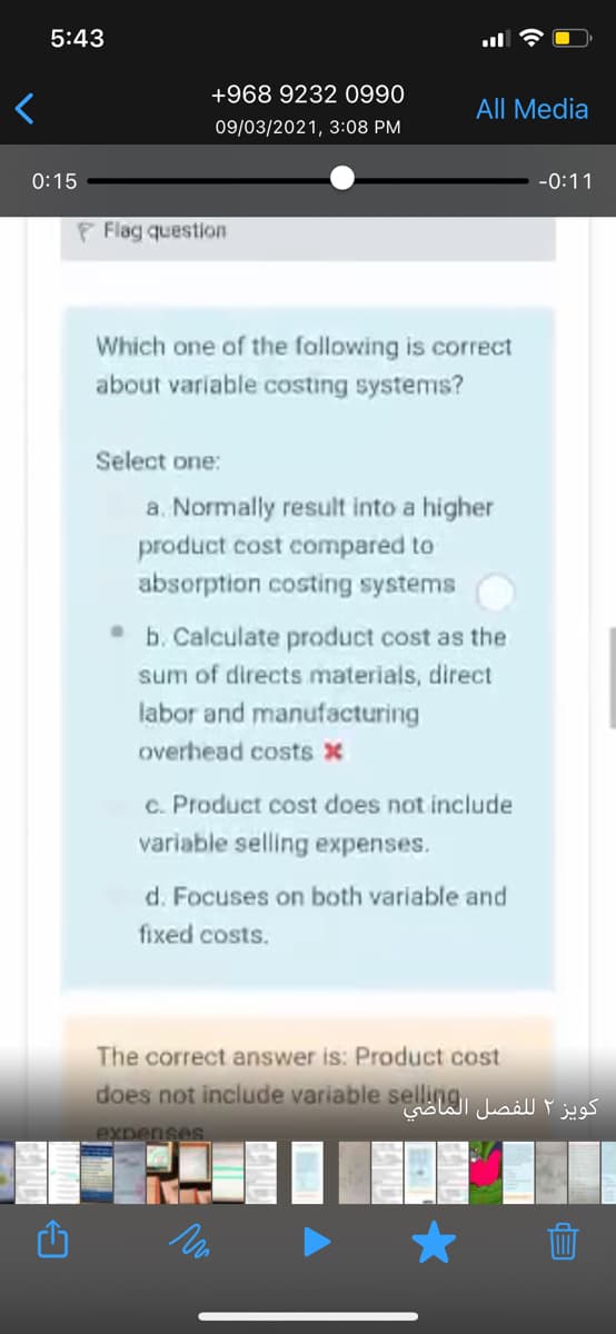 5:43
+968 9232 0990
All Media
09/03/2021, 3:08 PM
0:15
-0:11
F Flag question
Which one of the fallowing is correct
about variable costing systems?
Select one:
a. Normally result into a higher
product cost compared to
absorption costing systems
b. Calculate product cost as the
sum of directs materials, direct
labor and manufacturing
overhead costs x
c. Product cost does not include
variable selling expenses.
d. Focuses on both variable and
fixed costs.
The correct answer is: Product cost
does not include variable selliWI ail j
expenses.
