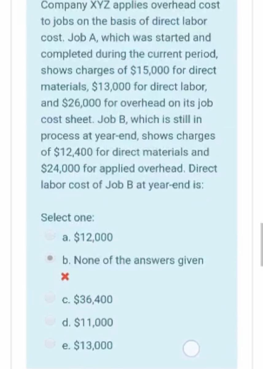 Company XYZ applies overhead cost
to jobs on the basis of direct labor
cost. Job A, which was started and
completed during the current period,
shows charges of $15,000 for direct
materials, $13,000 for direct labor,
and $26,000 for overhead on its job
cost sheet. Job B, which is still in
process at year-end, shows charges
of $12,400 for direct materials and
$24,000 for applied overhead. Direct
labor cost of Job B at year-end is:
Select one:
a. $12,000
b. None of the answers given
c. $36,400
d. $11,000
e. $13,000
