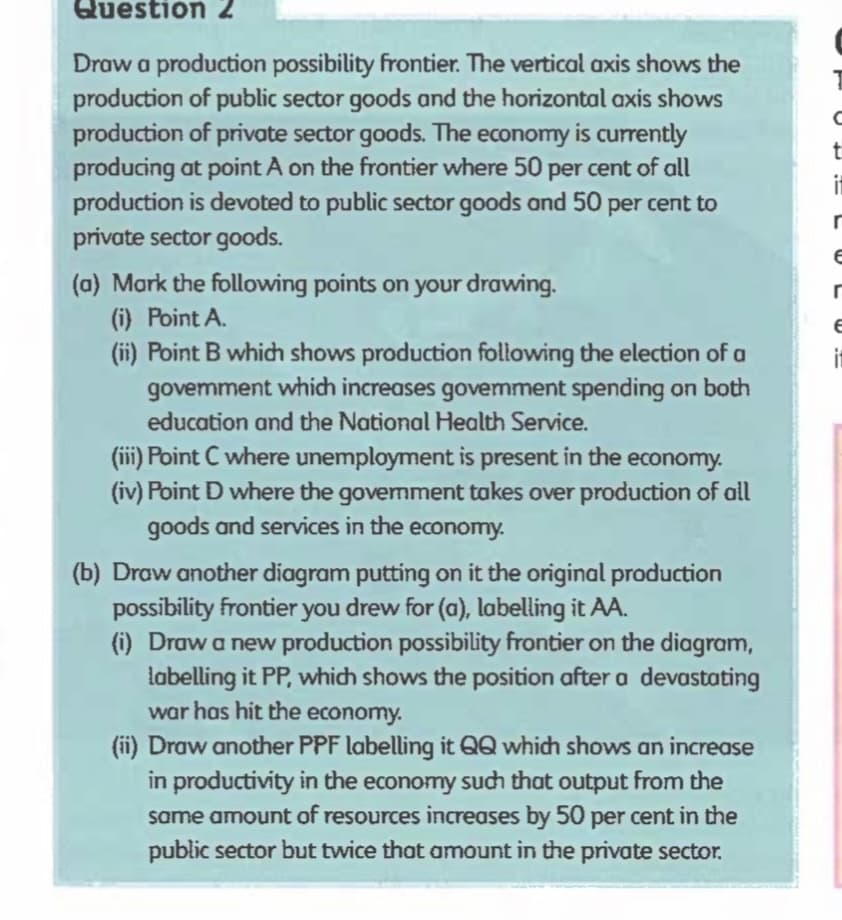 Question 2
Draw a production possibility frontier. The vertical axis shows the
production of public sector goods and the horizontal axis shows
production of private sector goods. The economy is currently
producing at point A on the frontier where 50 per cent of all
production is devoted to public sector goods and 50 per cent to
private sector goods.
(a) Mark the following points on your drawing.
(i) Point A.
(ii) Point B which shows production following the election of a
govemment which increases government spending on both
education and the National Health Service.
(iii) Point C where unemployment is present in the economy.
(iv) Point D where the government takes over production of all
goods and services in the economy.
(b) Draw another diagram putting on it the original production
possibility frontier you drew for (a), labelling it AA.
(i) Draw a new production possibility frontier on the diagram,
labelling it PP, which shows the position after a devastating
war has hit the economy.
(ii) Draw another PPF labelling it QQ which shows an increase
in productivity in the economy such that output from the
same amount of resources increases by 50 per cent in the
public sector but twice that amount in the private sector.
с
t
it
r
E
r
E
it