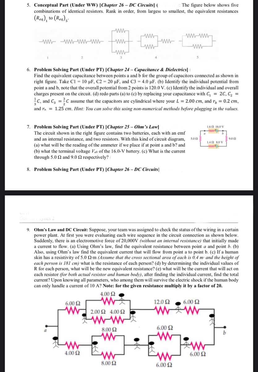 5. Conceptual Part (Under WW) [Chapter 26-DC Circuits] (
The figure below shows five
combinations of identical resistors. Rank in order, from largest to smallest, the equivalent resistances
(Rea), to (Rea) s
-wwwwwwwwwwwww
www
ww
ww
6. Problem Solving Part (Under PT) [Chapter 24- Capacitance & Dielectrics]
Find the equivalent capacitance between points a and b for the group of capacitors connected as shown in
right figure. Take C1 = 10 µF, C2 = 20 µF, and C3 = 4.0 uF. (b) Identify the individual potential from
point a and b, note that the overall potential from 2 points is 120.0 V. (c) Identify the individual and overall
charges present on the circuit. (d) redo parts (a) to (c) by replacing your capacitance with C₁ = 2C, C₂ =
C, and C3=C assume that the capacitors are cylindrical where your L = 2.00 cm, and r = 0.2 cm,
and r₁= 1.25 cm. Hint: You can solve this using non-numerical methods before plugging in the values.
7. Problem Solving Part (Under PT) [Chapter 25 - Ohm's Law]
1.6 16.0 V
ww
b
The circuit shown in the right figure contains two batteries, each with an emf
and an internal resistance, and two resistors. With this kind of circuit diagram, son
(a) what will be the reading of the ammeter if we place if at point a and b? and
(b) what the terminal voltage Vab of the 16.0-V battery. (c) What is the current
through 5.02 and 9.0 2 respectively? (
1402 8.0 V
-with
8. Problem Solving Part (Under PT) [Chapter 26-DC Circuits]
Physics 2
9. Ohm's Law and DC Circuit: Suppose, your team was assigned to check the status of the wiring in a certain
power plant. At first you were evaluating each wire sequence in the circuit connection as shown below.
Suddenly, there is an electromotive force of 20,000V (without an internal resistance) that initially made
a current to flow. (a) Using Ohm's law, find the equivalent resistance between point a and point b. (b)
Also, using Ohm's law find the equivalent current that will flow from point a to point b. (c) If a human
skin has a resistivity of 5.0 22m (Assume that the cross sectional area of each is 0.4 m and the height of
each person is 181 cm) what is the resistance of each person? (d) by determining the individual values of
R for each person, what will be the new equivalent resistance? (e) what will be the current that will act on
each resistor (for both actual resistor and human body), after finding the individual current, find the total
current? Upon knowing all parameters, who among them will survive the electric shock if the human body
can only handle a current of 10 A? Note: for the given resistance multiply it by a factor of 20.
4.00 Ω
6.00 £2
12.092
6.00 $2
2.00 2 4.00 52
a
8.00 2
b
www
www
4.00 £2
www
8.00 Ω
6.00 Ω
6.00 £2
ww
6.00 $2
9.00