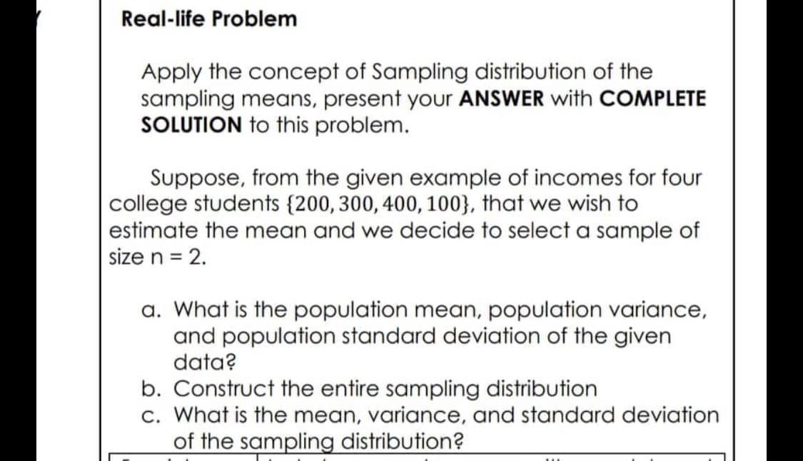 Real-life Problem
Apply the concept of Sampling distribution of the
sampling means, present your ANSWER with COMPLETE
SOLUTION to this problem.
Suppose, from the given example of incomes for four
college students (200, 300, 400, 100}, that we wish to
estimate the mean and we decide to select a sample of
size n = 2.
a. What is the population mean, population variance,
and population standard deviation of the given
data?
b. Construct the entire sampling distribution
c. What is the mean, variance, and standard deviation
of the sampling distribution?
