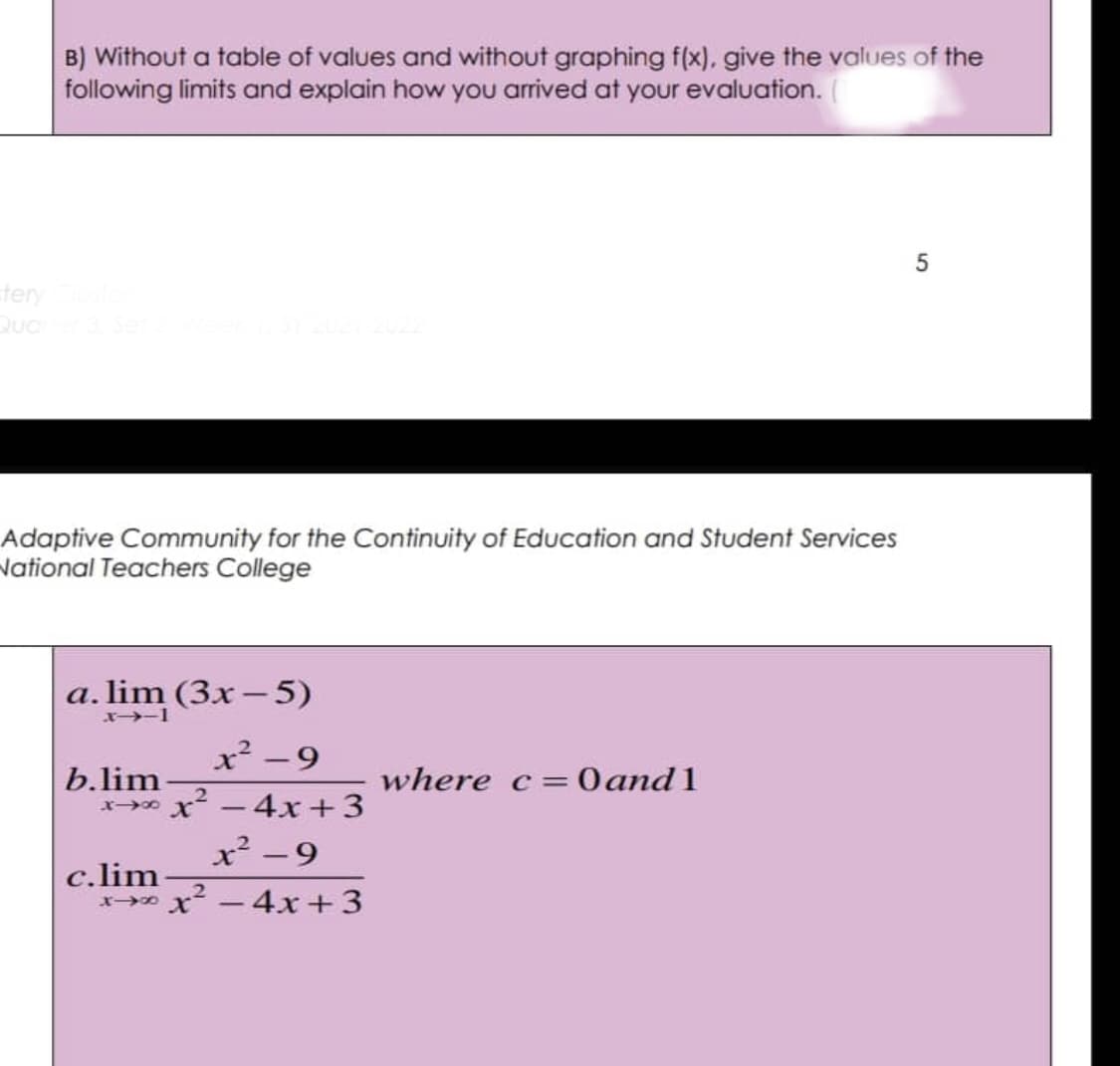 B) Without a table of values and without graphing f(x), give the values of the
following limits and explain how you arrived at your evaluation.
5
tery Cluster
Quarter 3, Set 2, Week 1, SY 2021-2022
Adaptive Community for the Continuity of Education and Student Services
National Teachers College
a. lim (3x - 5)
x->-1
x² -9
b.lim
where c = 0 and 1
818 x² - 4x +3
x²-9
c.lim
2
818 x² - 4x +3