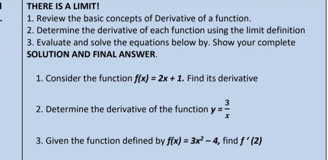 THERE IS A LIMIT!
1. Review the basic concepts of Derivative of a function.
2. Determine the derivative of each function using the limit definition
3. Evaluate and solve the equations below by. Show your complete
SOLUTION AND FINAL ANSWER.
1. Consider the function f(x) = 2x + 1. Find its derivative
3
2. Determine the derivative of the function y = =
X
3. Given the function defined by f(x) = 3x² - 4, find f'(2)