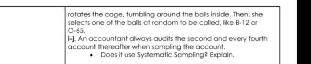 rotates the cage, tumbling around the balls inside. Then, she
selects one of the balls at random to be called, like B-12 or
O-65.
i-j. An accountant always audits the second and every fourth
account thereafter when sampling the account.
• Does it use Systematic Sampling? Explain.