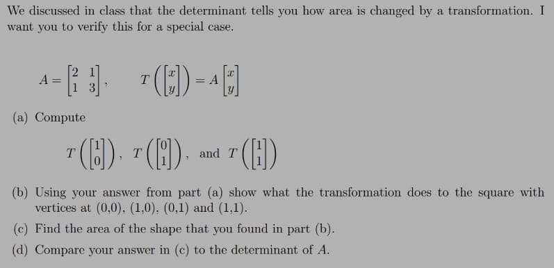 We discussed in class that the determinant tells you how area is changed by a transformation. I
want you to verify this for a special case.
A
A
3
(a) Compute
().
().
T.
and T
(b) Using your answer from part (a) show what the transformation does to the square with
vertices at (0,0), (1,0), (0,1) and (1,1).
(c) Find the area of the shape that you found in part (b).
(d) Compare your answer in (c) to the determinant of A.
