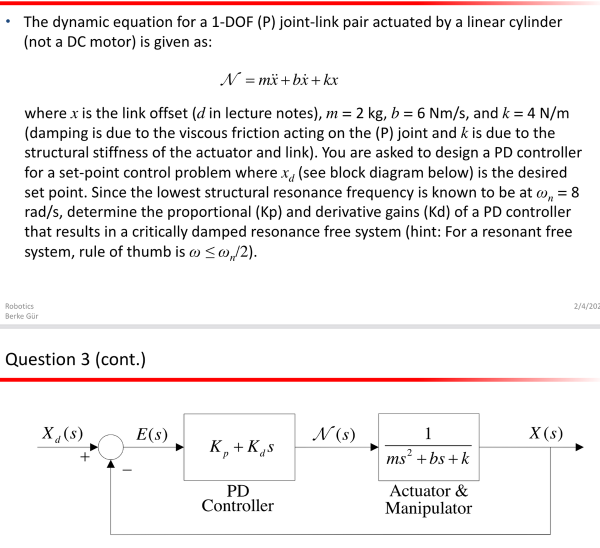 The dynamic equation for a 1-DOF (P) joint-link pair actuated by a linear cylinder
(not a DC motor) is given as:
N = mä +bx+ kx
where x is the link offset (d in lecture notes), m = 2 kg, b
(damping is due to the viscous friction acting on the (P) joint and k is due to the
structural stiffness of the actuator and link). You are asked to design a PD controller
for a set-point control problem where x, (see block diagram below) is the desired
set point. Since the lowest structural resonance frequency is known to be at w, = 8
rad/s, determine the proportional (Kp) and derivative gains (Kd) of a PD controller
that results in a critically damped resonance free system (hint: For a resonant free
system, rule of thumb is w <w,/2).
= 6 Nm/s, and k
4 N/m
Robotics
2/4/202
Berke Gür
Question 3 (cont.)
(8)’X
E(s)
N (s)
1
X (s)
K,+K„s
ms“ + bs + k
Actuator &
PD
Controller
Manipulator
