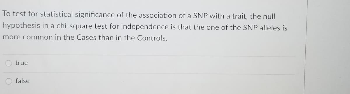 To test for statistical significance of the association of a SNP with a trait, the null
hypothesis in a chi-square test for independence is that the one of the SNP alleles is
more common in the Cases than in the Controls.
true
false
