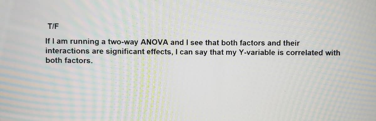 T/F
If I am running a two-way ANOVA and I see that both factors and their
interactions are significant effects, I can say that my Y-variable is correlated with
both factors.

