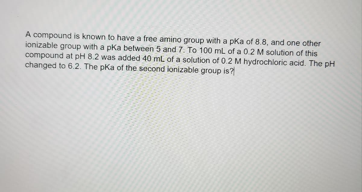 A compound is known to have a free amino group with a pKa of 8.8, and one other
ionizable group with a pKa between 5 and 7. To 100 mL of a 0.2 M solution of this
compound at pH 8.2 was added 40 mL of a solution of 0.2 M hydrochloric acid. The pH
changed to 6.2. The pKa of the second ionizable group is?
