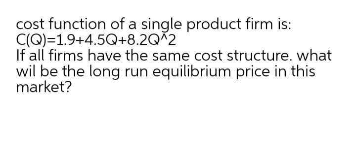 cost function of a single product firm is:
C(Q)=1.9+4.5Q+8.2Q^2
If all firms have the same cost structure. what
wil be the long run equilibrium price in this
market?
