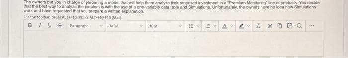 The owners put you in charge of preparing a model that wil help them analyze their proposed investment in a "Premium Monitoring" line of products. You decide
that the best way to analyze the problem is with the use of a one-variable data table and Simulations. Unfortunately, the owners have no idea how Simulations
work and have requested that you prepare a written explanation.
For the toolbar, press ALT+F10 (PC or ALT+FN+F10 (Mac).
BIV S
Paragraph
Arial
10pt
...
