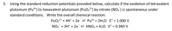 5. Using the standard reduction potentials provided below, calculate if the oxidation of tetravalent
plutonium (Pu*) to hexavalent plutonium (PuO,") by nitrate (NO; ) is spontaneous under
standard conditions. Write the overall chemical reaction.
PuO,* + 4H* + 2e = Put + 2H20 E° = 1.000 V
NO3 + 3H' + 2e = HNO2 + H2O E° = 0.940 V
