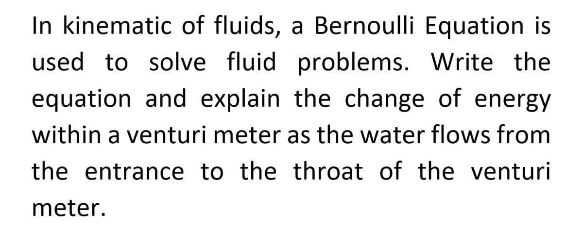 In kinematic of fluids, a Bernoulli Equation is
used to solve fluid problems. Write the
equation and explain the change of energy
within a venturi meter as the water flows from
the entrance to the throat of the venturi
meter.

