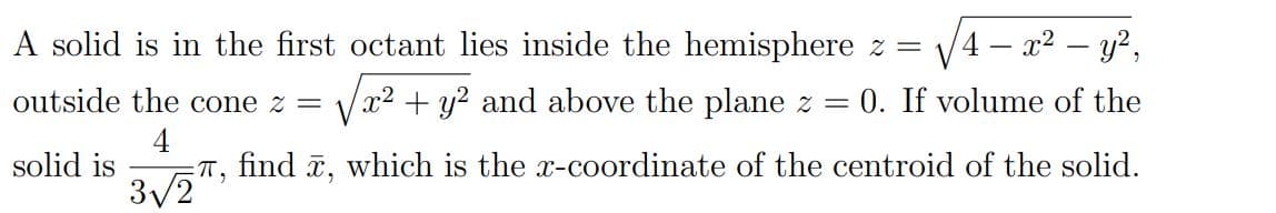 A solid is in the first octant lies inside the hemisphere z =
V4 – x2 – y?,
outside the cone z =
x2 + y? and above the plane z = 0. If volume of the
4
solid is
T,
find ē, which is the x-coordinate of the centroid of the solid.
3/2
