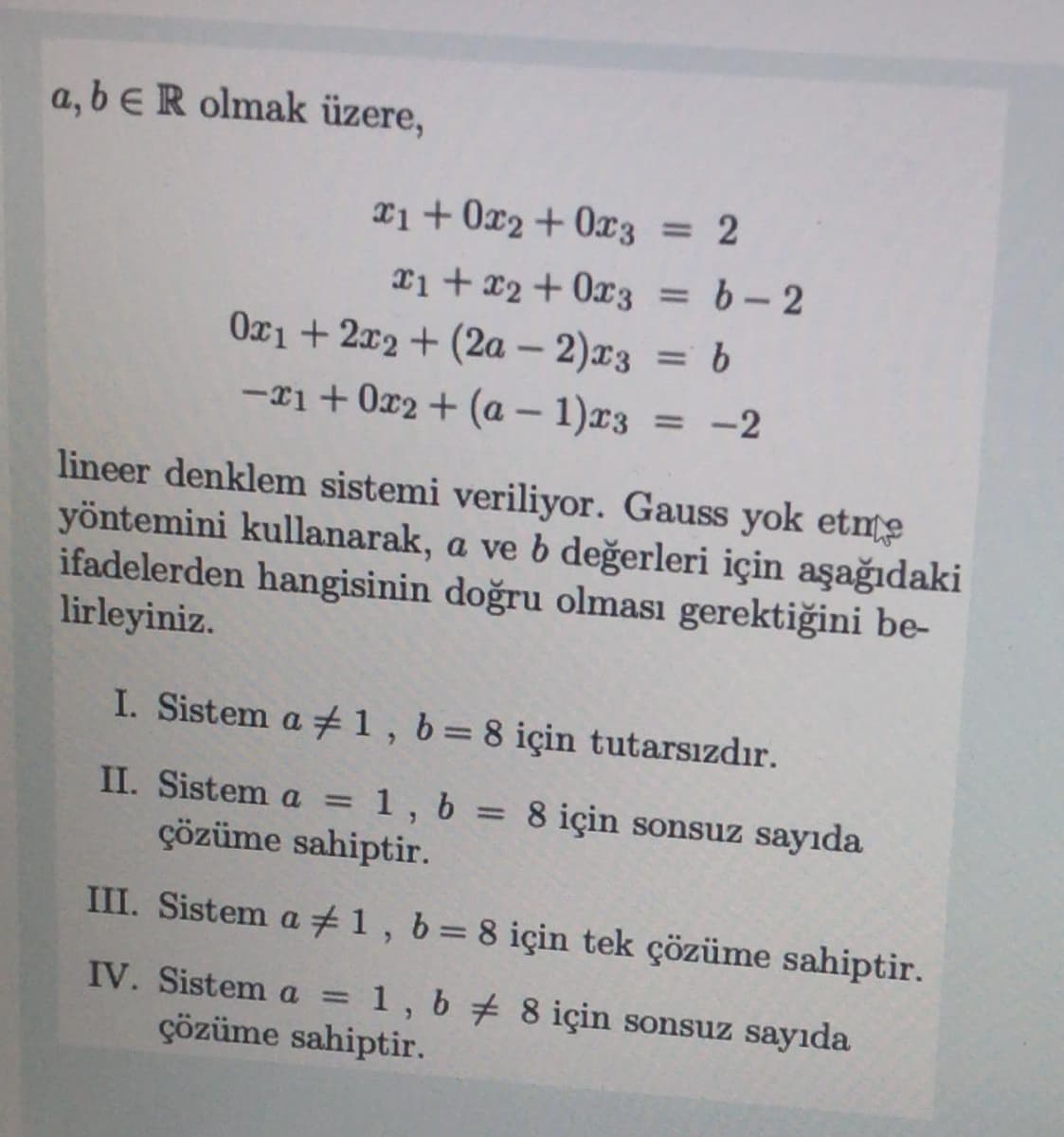 a, b eR olmak üzere,
X1+ 0x2+ 0x3 = 2
= 2
%3D
Ti + x2 + 0x3 = b-2
=6-2
Ox1 + 2x2 + (2a – 2)r3 = b
-xi+ 0x2 + (a – 1)x3
%3D
= -2
lineer denklem sistemi veriliyor. Gauss yok etme
yöntemini kullanarak, a ve b değerleri için aşağıdaki
ifadelerden hangisinin doğru olması gerektiğini be-
lirleyiniz.
I. Sistem a 1, b=8 için tutarsızdır.
%3D
II. Sistem a
çözüme sahiptir.
1, b = 8 için sonsuz sayıda
III. Sistem a #1, b=8 için tek çözüme sahiptir.
IV. Sistem a
= 1, b 8 için sonsuz sayıda
çözüme sahiptir.
