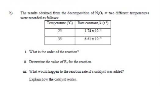 b)
The results obtained from the decomposition of N;O; at two different temperatures
were recorded as follows:
Temperature ("C) Rate constant, k (s)
1.74 x 10 *
25
35
6.61 x 10 3
i What is the order of the reaction?
i Determine the value of E, for the reaction.
i What would happen to the reaction rate if a catalyst was added?
Explain how the catalyst works.
