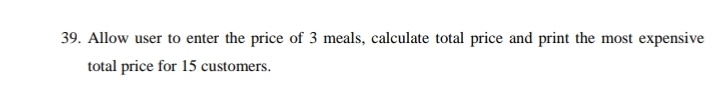 39. Allow user to enter the price of 3 meals, calculate total price and print the most expensive
total price for 15 customers.
