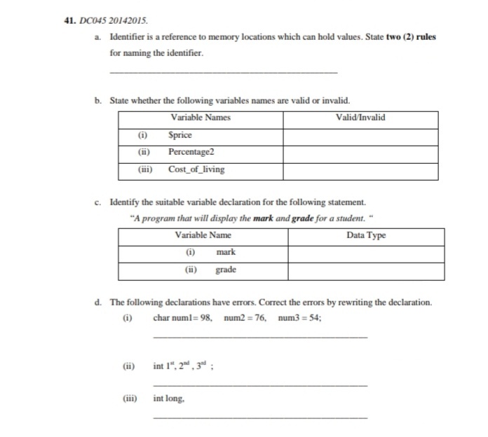 41. DC045 20142015.
a. Identifier is a reference to memory locations which can hold values. State two (2) rules
for naming the identifier.
b. State whether the following variables names are valid or invalid.
Variable Names
(i)
Valid/Invalid
Sprice
Percentage2
(ii)
(ii)
Cost_of_living
c. Identify the suitable variable declaration for the following statement.
"A program that will display the mark and grade for a student. "
Variable Name
Data Type
(i)
mark
(ii)
grade
d. The following declarations have errors. Correct the errors by rewriting the declaration.
(i)
char numl= 98, num2 = 76, num3 = 54;
(ii)
int 1", 2, 3d ;
(iii)
int long.
