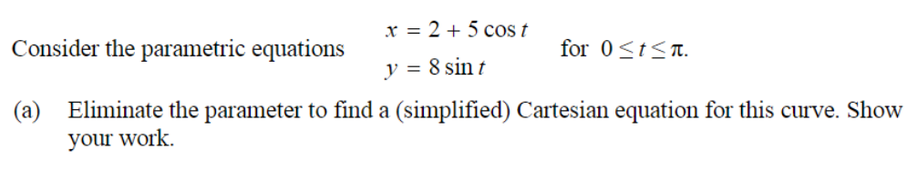 x = 2 + 5 cos t
Consider the parametric equations
for 0<t<t.
y = 8 sin t
(a) Eliminate the parameter to find a (simplified) Cartesian equation for this curve. Show
your work.
