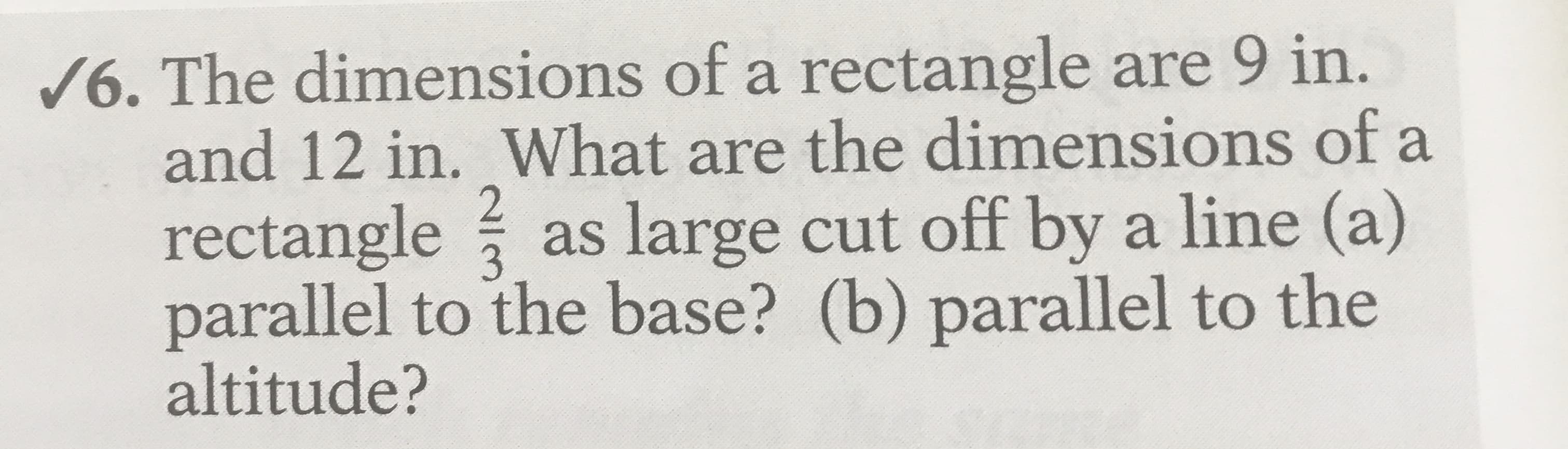 /6. The dimensions of a rectangle are 9 in.
and 12 in. What are the dimensions of a
rectangle as large cut off by a line (a)
parallel to the base? (b) parallel to the
altitude?
3

