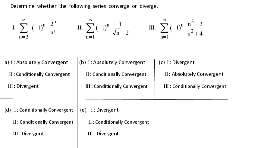 Determine whether the following series converge or diverge.
2n
1
3
I. E (-1)" –
II. E(-1)" -
III. E(-1)" n° +3
Vn +2
,2
n!
n+4
n=2
n=1
n=1
a) I: Absolutely Convergent
(b) I:Absolutely Convergent
(c) I: Divergent
II: Conditionally Convergent
II:Conditionally Convergent
II: Absolutely Convergent
III: Divergent
III: Conditionally Convergent
III : Conditionally Convergent
(d) I:Conditionally Convergent (e) I: Divergent
II : Conditionally Convergent
II: Conditionally Convergent
III: Divergent
III : Divergent
