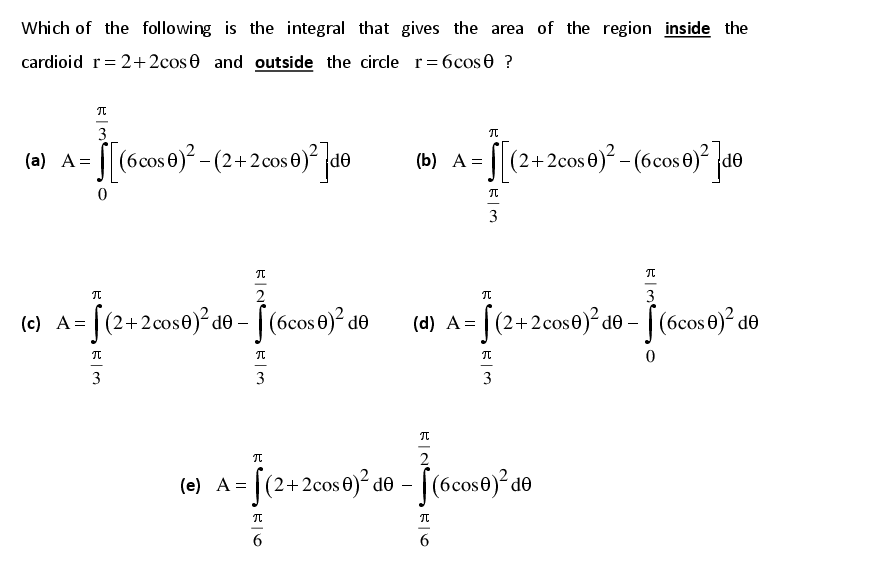 Which of the following is the integral that gives the area of the region inside the
cardioid r= 2+2cos 0 and outside the circle r= 6cos0 ?
3
(a) A= [|(6cos 6)? - (2+2 cos 0)° de
(b) A = [
S(2+2cos€) -(6cos 0) de
OP
3
2
3
(c) A= | (2+2cos0)² de – | (6cos 0)² de
[(6cos0)° de
(d) A= | (2+2cos0)² de – [ (6cos 0)² de
-
3
3
3
2
(e) [(2+2cos0)² do – [(6cos0)² d®
A =
-
6.
