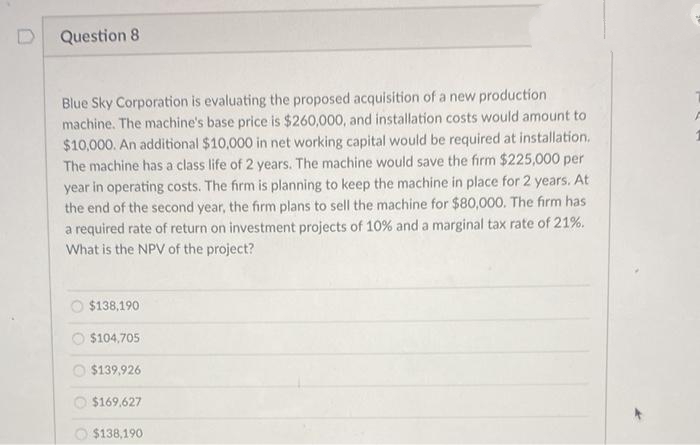 Question 8
Blue Sky Corporation is evaluating the proposed acquisition of a new production
machine. The machine's base price is $260,000, and installation costs would amount to
$10,000. An additional $10,000 in net working capital would be required at installation.
The machine has a class life of 2 years. The machine would save the firm $225,000 per
year in operating costs. The firm is planning to keep the machine in place for 2 years. At
the end of the second year, the firm plans to sell the machine for $80,000. The firm has
a required rate of return on investment projects of 10% and a marginal tax rate of 21%.
What is the NPV of the project?
$138,190
O $104,705
O $139,926
$169,627
O $138,190
