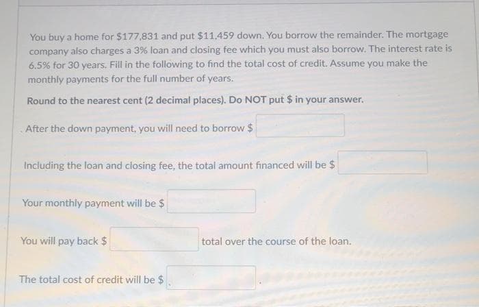 You buy a home for $177,831 and put $11,459 down. You borrow the remainder. The mortgage
company also charges a 3% loan and closing fee which you must also borrow. The interest rate is
6.5% for 30 years. Fill in the following to find the total cost of credit. Assume you make the
monthly payments for the full number of years.
Round to the nearest cent (2 decimal places). Do NOT put $ in your answer.
After the down payment, you will need to borrow $
Including the loan and closing fee, the total amount financed will be $
Your monthly payment will be $
You will pay back $
total over the course of the loan.
The total cost of credit will be $
