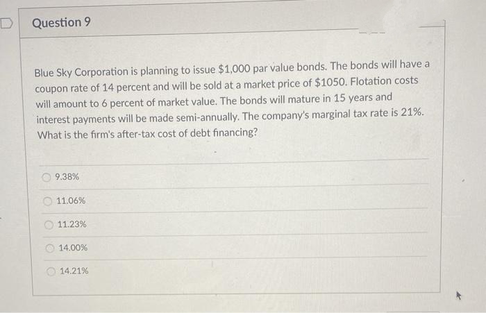 Question 9
Blue Sky Corporation is planning to issue $1,000O par value bonds. The bonds will have a
coupon rate of 14 percent and will be sold at a market price of $1050. Flotation costs
will amount to 6 percent of market value. The bonds will mature in 15 years and
interest payments will be made semi-annually. The company's marginal tax rate is 21%.
What is the firm's after-tax cost of debt financing?
9.38%
11.06%
O 11.23%
14.00%
14.21%
