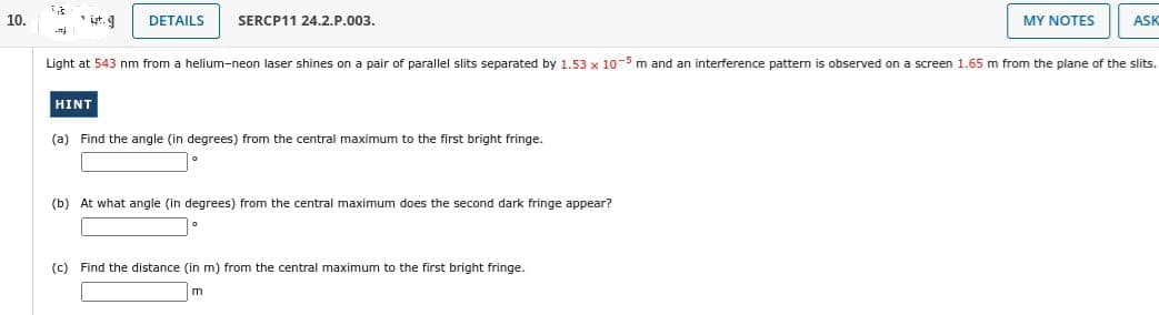 10.
33
ܐܫܢ
ut.g
DETAILS SERCP11 24.2.P.003.
HINT
Light at 543 nm from a helium-neon laser shines on a pair of parallel slits separated by 1.53 x 10-5 m and an interference pattern is observed on a screen 1.65 m from the plane of the slits.
(a) Find the angle (in degrees) from the central maximum to the first bright fringe.
(b) At what angle (in degrees) from the central maximum does the second dark fringe appear?
MY NOTES
(c) Find the distance (in m) from the central maximum to the first bright fringe.
ASK